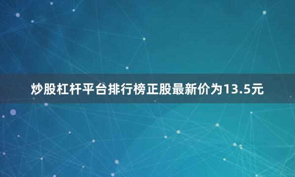 炒股杠杆平台排行榜正股最新价为13.5元