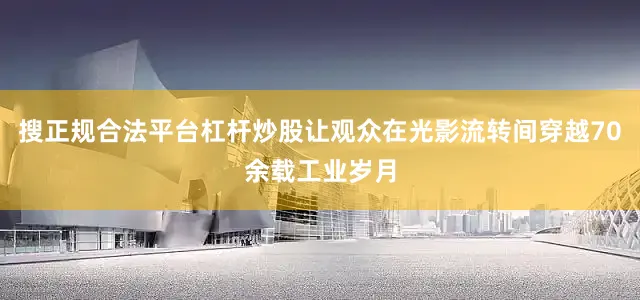 搜正规合法平台杠杆炒股让观众在光影流转间穿越70余载工业岁月