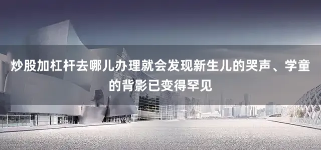 炒股加杠杆去哪儿办理就会发现新生儿的哭声、学童的背影已变得罕见