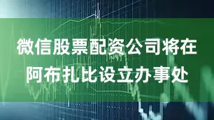 微信股票配资公司将在阿布扎比设立办事处