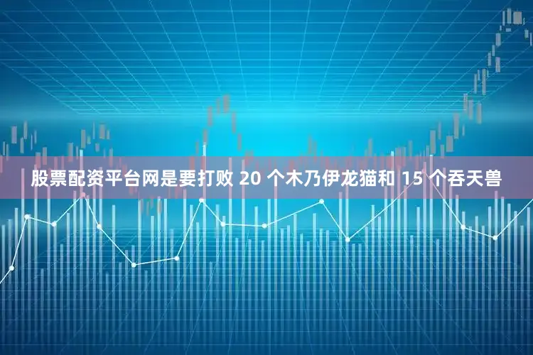 股票配资平台网是要打败 20 个木乃伊龙猫和 15 个吞天兽
