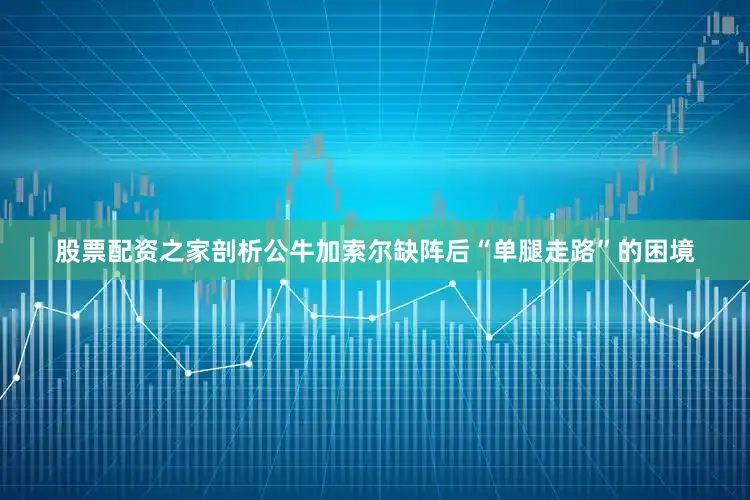 股票配资之家剖析公牛加索尔缺阵后“单腿走路”的困境