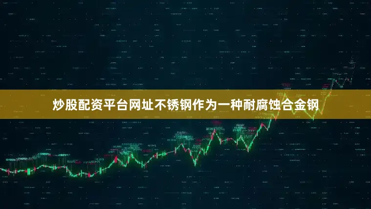 炒股配资平台网址不锈钢作为一种耐腐蚀合金钢